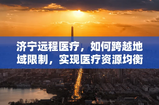 济宁远程医疗，如何跨越地域限制，实现医疗资源均衡？