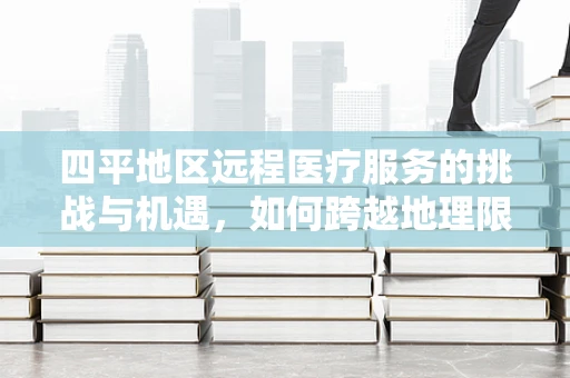 四平地区远程医疗服务的挑战与机遇，如何跨越地理限制，实现医疗资源均衡？