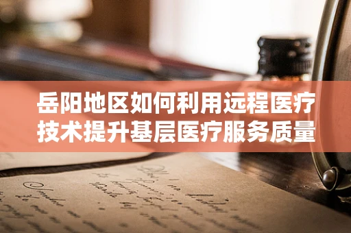 岳阳地区如何利用远程医疗技术提升基层医疗服务质量？