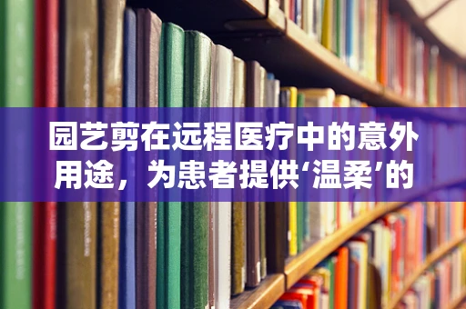 园艺剪在远程医疗中的意外用途，为患者提供‘温柔’的护理辅助