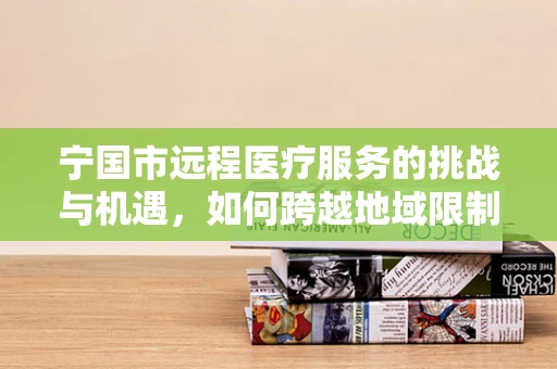 宁国市远程医疗服务的挑战与机遇，如何跨越地域限制，实现医疗资源均衡？