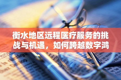 衡水地区远程医疗服务的挑战与机遇，如何跨越数字鸿沟？