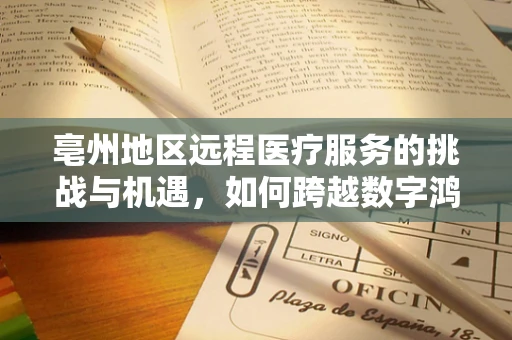 亳州地区远程医疗服务的挑战与机遇，如何跨越数字鸿沟？