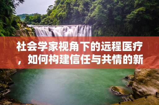 社会学家视角下的远程医疗，如何构建信任与共情的新桥梁？