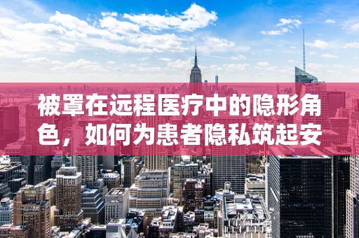 被罩在远程医疗中的隐形角色，如何为患者隐私筑起安全屏障？