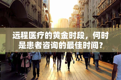 远程医疗的黄金时段，何时是患者咨询的最佳时间？