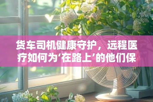 货车司机健康守护，远程医疗如何为‘在路上’的他们保驾护航？