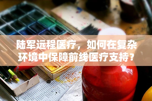 陆军远程医疗，如何在复杂环境中保障前线医疗支持？