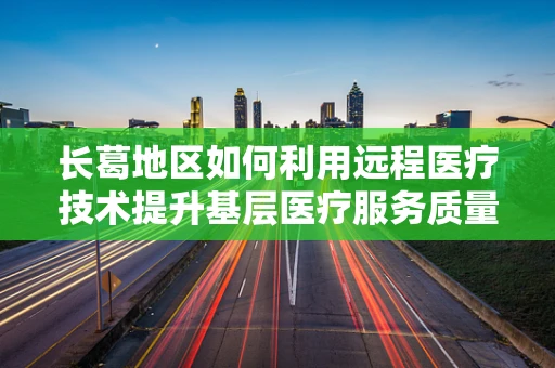 长葛地区如何利用远程医疗技术提升基层医疗服务质量？