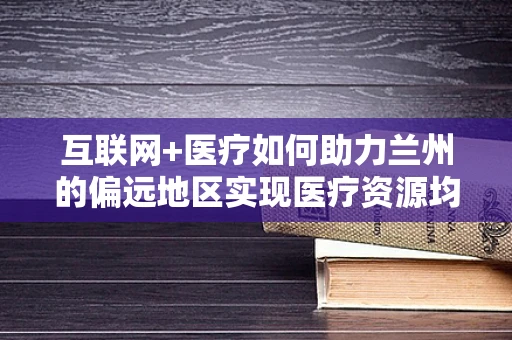 互联网+医疗如何助力兰州的偏远地区实现医疗资源均衡？