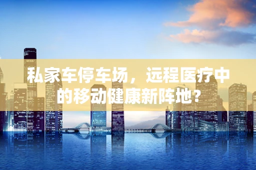 私家车停车场，远程医疗中的移动健康新阵地？