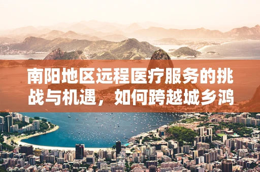南阳地区远程医疗服务的挑战与机遇，如何跨越城乡鸿沟？