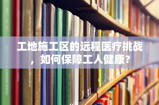 工地施工区的远程医疗挑战，如何保障工人健康？