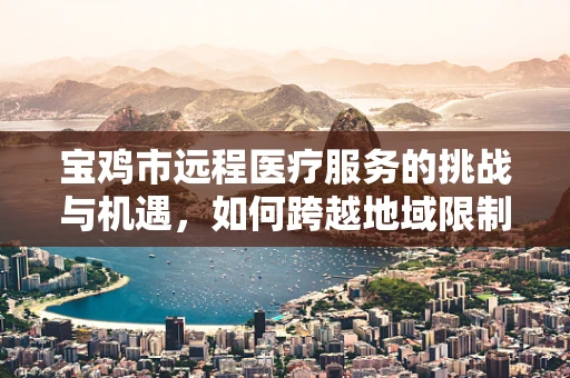 宝鸡市远程医疗服务的挑战与机遇，如何跨越地域限制，实现医疗资源均衡？