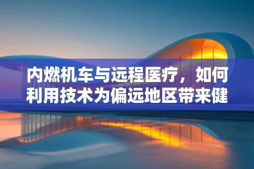 内燃机车与远程医疗，如何利用技术为偏远地区带来健康新希望？