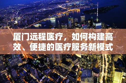 厦门远程医疗，如何构建高效、便捷的医疗服务新模式？