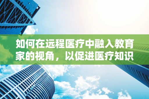 如何在远程医疗中融入教育家的视角，以促进医疗知识普及与技能提升？