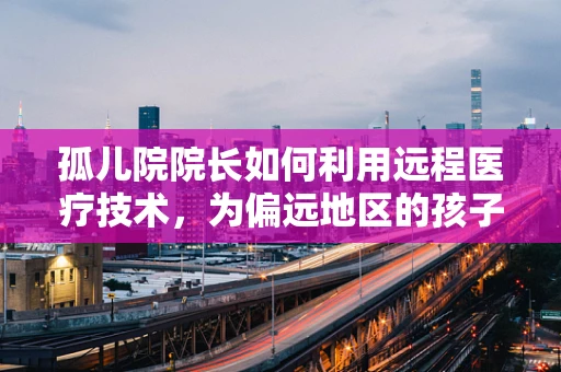 孤儿院院长如何利用远程医疗技术，为偏远地区的孩子们筑起健康防线？
