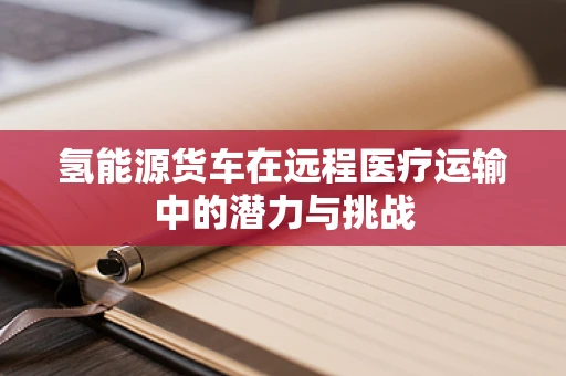 氢能源货车在远程医疗运输中的潜力与挑战