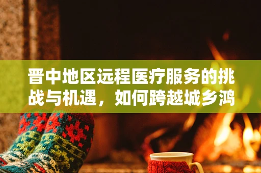 晋中地区远程医疗服务的挑战与机遇，如何跨越城乡鸿沟？