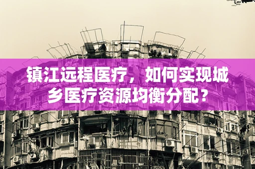 镇江远程医疗，如何实现城乡医疗资源均衡分配？