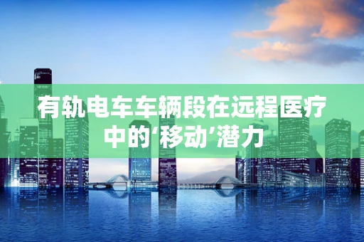有轨电车车辆段在远程医疗中的‘移动’潜力