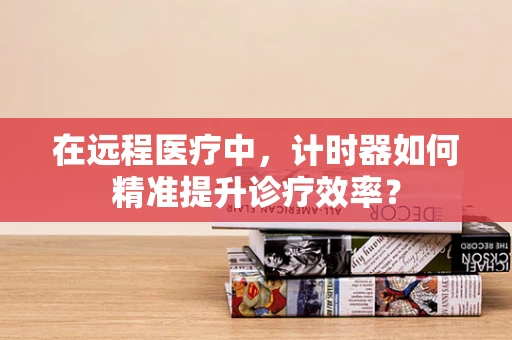 在远程医疗中，计时器如何精准提升诊疗效率？