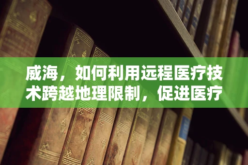 威海，如何利用远程医疗技术跨越地理限制，促进医疗资源均衡？