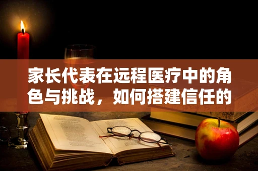 家长代表在远程医疗中的角色与挑战，如何搭建信任的桥梁？