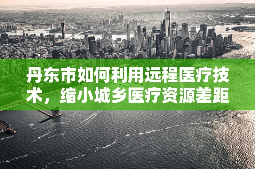 丹东市如何利用远程医疗技术，缩小城乡医疗资源差距？