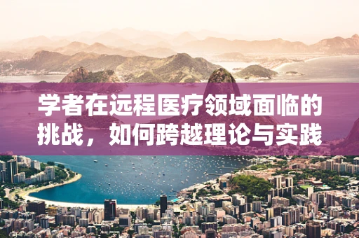 学者在远程医疗领域面临的挑战，如何跨越理论与实践的鸿沟？