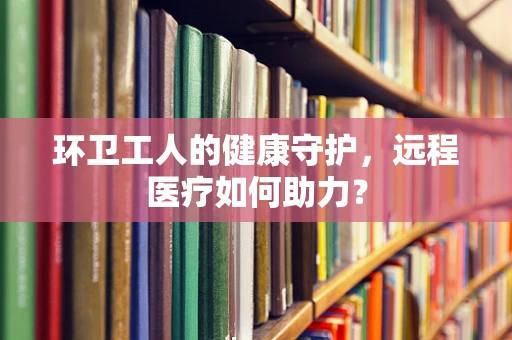 环卫工人的健康守护，远程医疗如何助力？