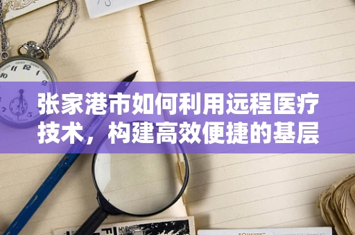 张家港市如何利用远程医疗技术，构建高效便捷的基层医疗服务网络？