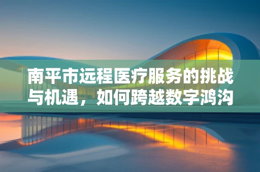 南平市远程医疗服务的挑战与机遇，如何跨越数字鸿沟？