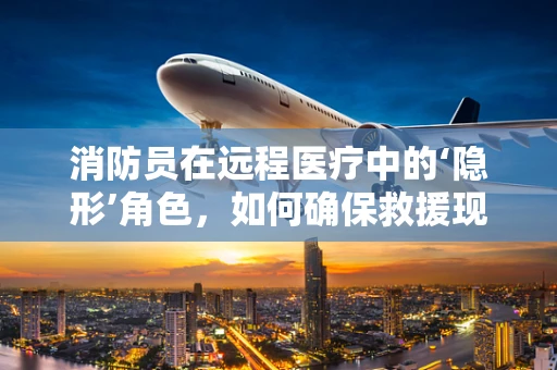 消防员在远程医疗中的‘隐形’角色，如何确保救援现场的医疗安全？