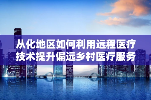 从化地区如何利用远程医疗技术提升偏远乡村医疗服务？