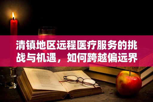 清镇地区远程医疗服务的挑战与机遇，如何跨越偏远界限，实现医疗资源均衡？