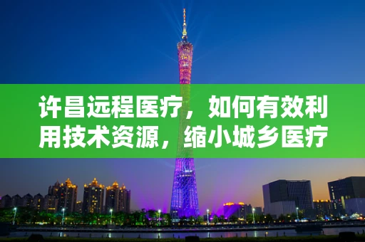 许昌远程医疗，如何有效利用技术资源，缩小城乡医疗差距？