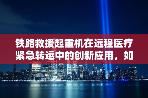 铁路救援起重机在远程医疗紧急转运中的创新应用，如何跨越障碍，拯救生命？