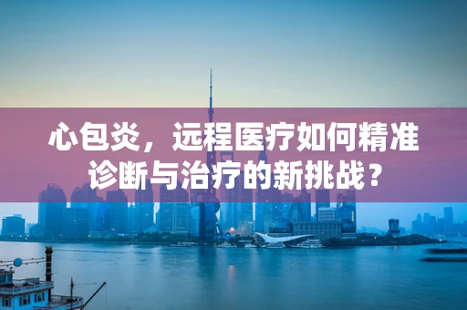 心包炎，远程医疗如何精准诊断与治疗的新挑战？