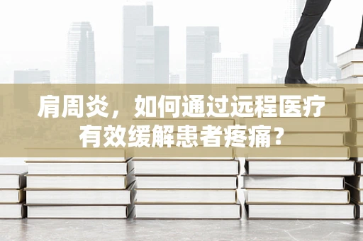 肩周炎，如何通过远程医疗有效缓解患者疼痛？