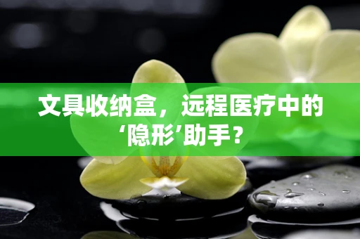 文具收纳盒，远程医疗中的‘隐形’助手？