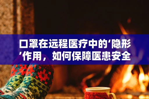 口罩在远程医疗中的‘隐形’作用，如何保障医患安全？