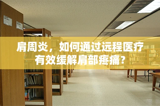肩周炎，如何通过远程医疗有效缓解肩部疼痛？