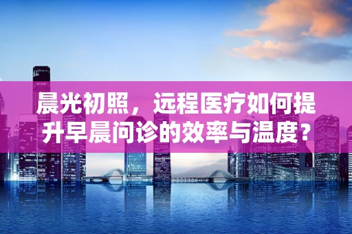晨光初照，远程医疗如何提升早晨问诊的效率与温度？