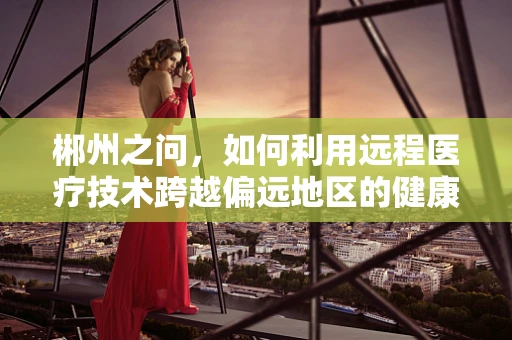 郴州之问，如何利用远程医疗技术跨越偏远地区的健康鸿沟？