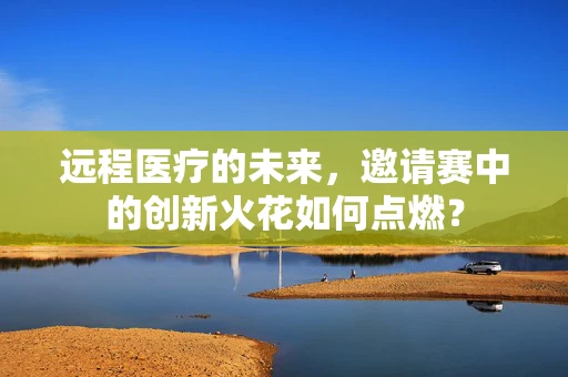 远程医疗的未来，邀请赛中的创新火花如何点燃？