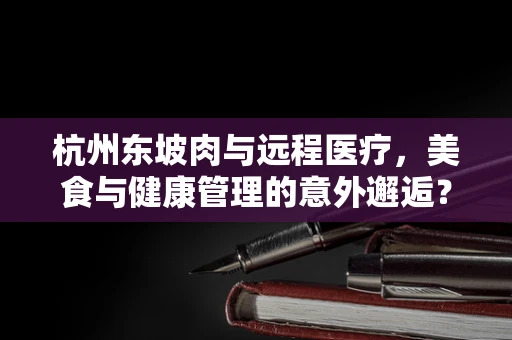 杭州东坡肉与远程医疗，美食与健康管理的意外邂逅？
