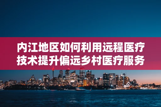 内江地区如何利用远程医疗技术提升偏远乡村医疗服务？