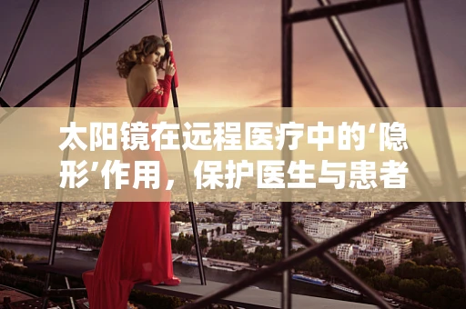 太阳镜在远程医疗中的‘隐形’作用，保护医生与患者的‘视’界